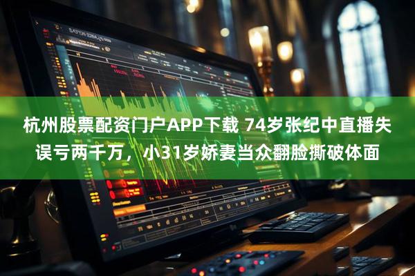 杭州股票配资门户APP下载 74岁张纪中直播失误亏两千万，小31岁娇妻当众翻脸撕破体面