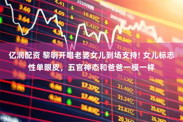 亿润配资 黎明开唱老婆女儿到场支持! 女儿标志性单眼皮，五官神态和爸爸一模一样