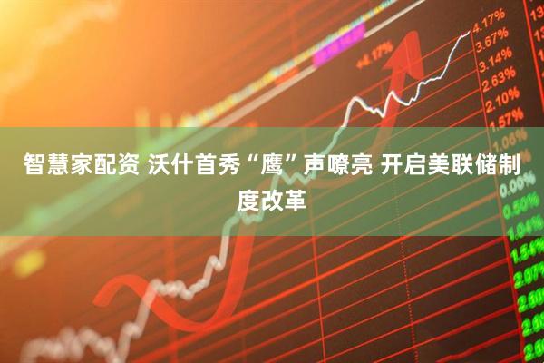 智慧家配资 沃什首秀“鹰”声嘹亮 开启美联储制度改革