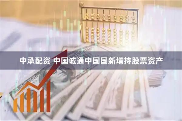 中承配资 中国诚通中国国新增持股票资产
