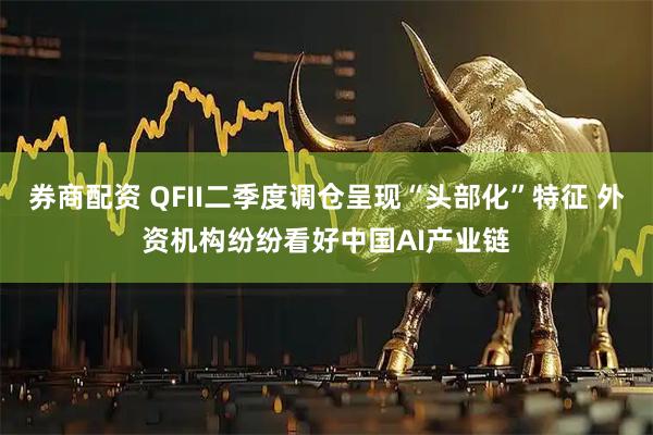 券商配资 QFII二季度调仓呈现“头部化”特征 外资机构纷纷看好中国AI产业链