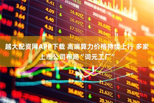 越大配资网APP下载 高端算力价格持续上行 多家上市公司布局“词元工厂”
