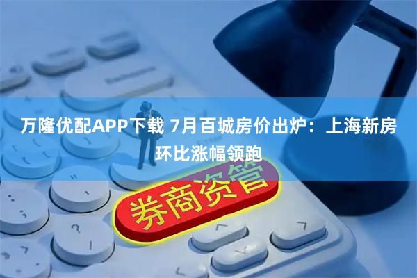 万隆优配APP下载 7月百城房价出炉：上海新房环比涨幅领跑
