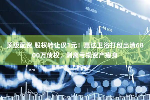 顶级配资 股权转让仅1元！惠达卫浴打包出清6800万债权，剥离亏损资产瘦身
