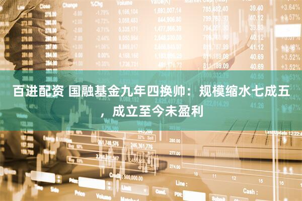百进配资 国融基金九年四换帅：规模缩水七成五，成立至今未盈利