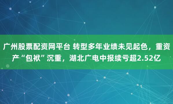广州股票配资网平台 转型多年业绩未见起色,重资产“包袱”沉重,湖北广电中报续亏超2.52亿