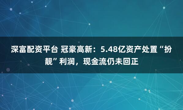 深富配资平台 冠豪高新：5.48亿资产处置“扮靓”利润，现金流仍未回正